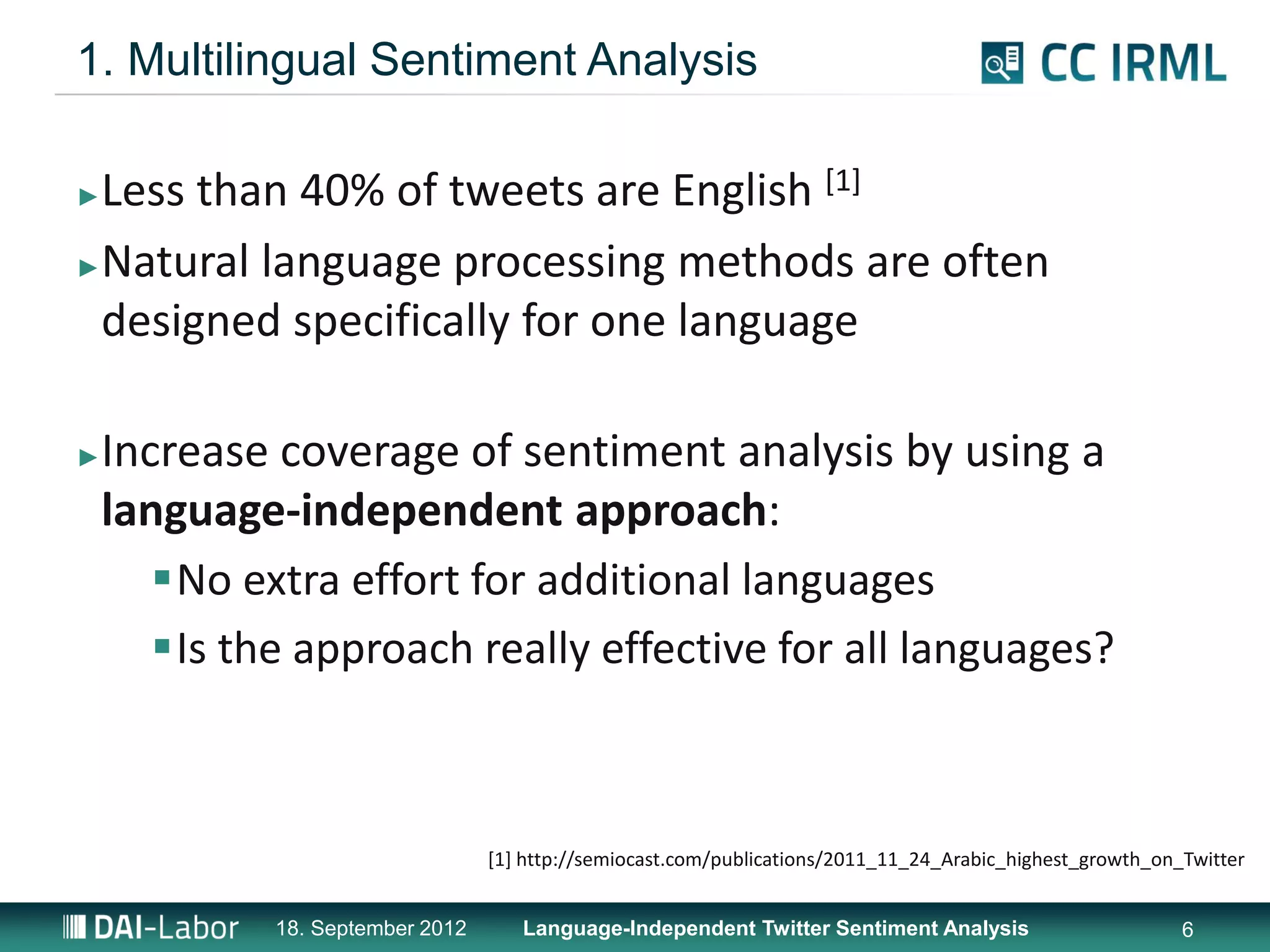 1. Multilingual Sentiment Analysis

►Less than 40% of tweets are English [1]
►Natural language processing methods are often

 designed specifically for one language

►   Increase coverage of sentiment analysis by using a
    language-independent approach:
       No extra effort for additional languages
       Is the approach really effective for all languages?



                                  [1] http://semiocast.com/publications/2011_11_24_Arabic_highest_growth_on_Twitter


             18. September 2012      Language-Independent Twitter Sentiment Analysis                        6
 