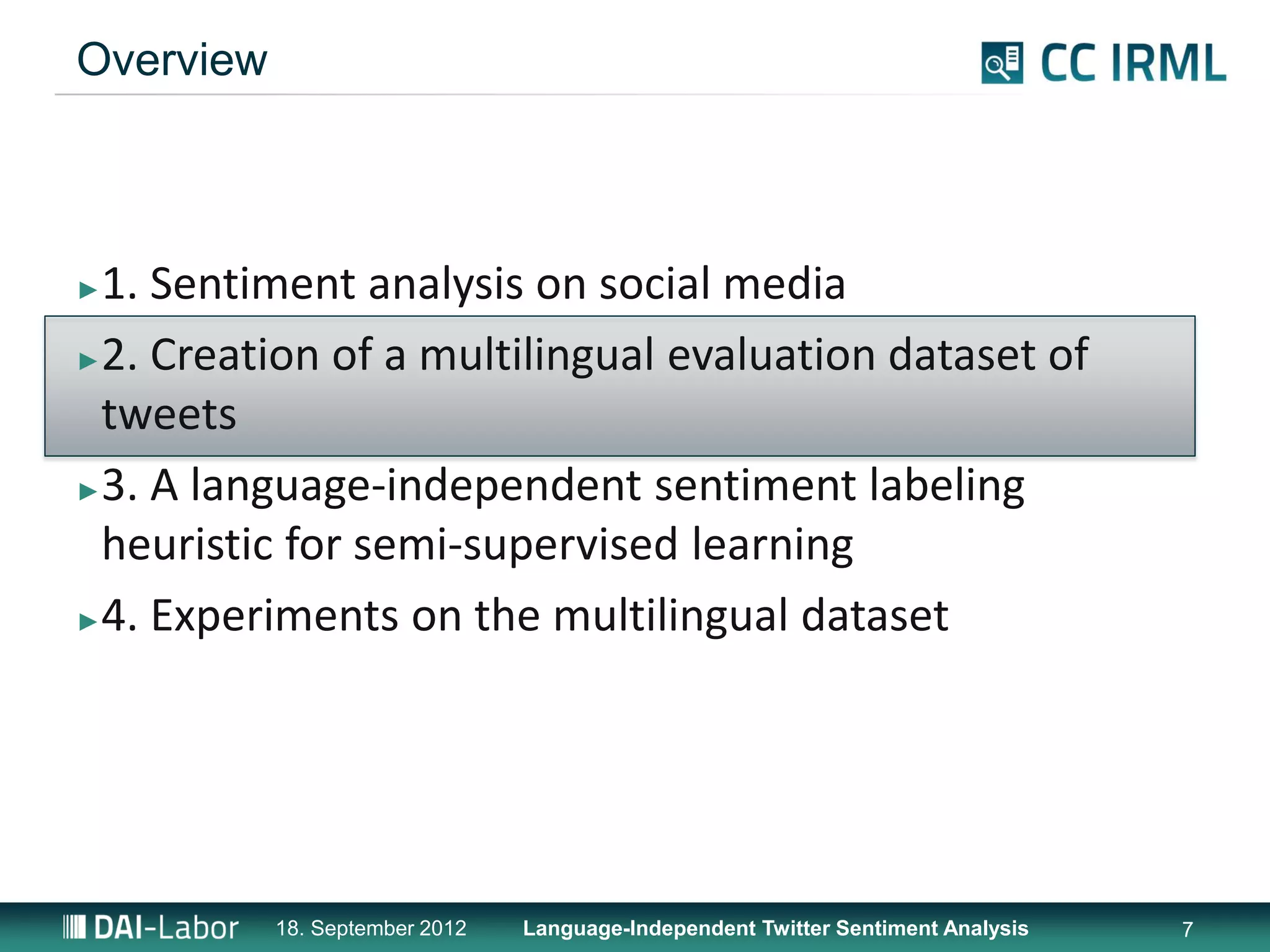 Overview



►1. Sentiment analysis on social media
►2. Creation of a multilingual evaluation dataset of

 tweets
►3. A language-independent sentiment labeling

 heuristic for semi-supervised learning
►4. Experiments on the multilingual dataset




           18. September 2012   Language-Independent Twitter Sentiment Analysis   7
 