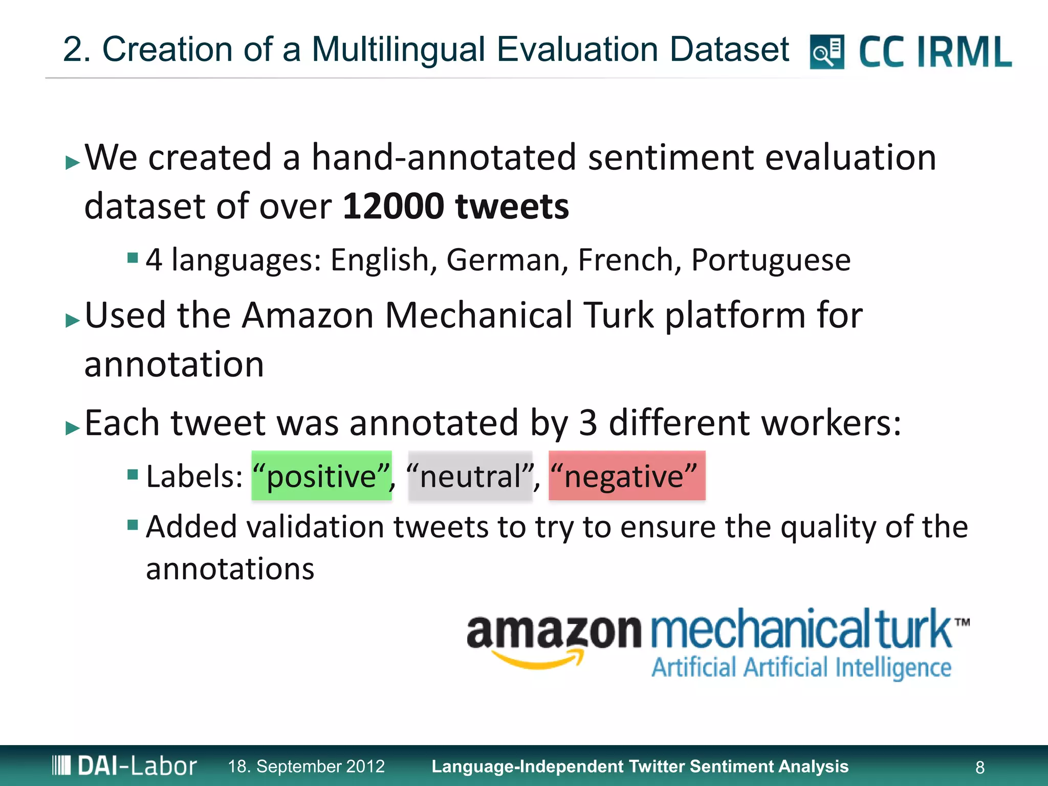 2. Creation of a Multilingual Evaluation Dataset


►   We created a hand-annotated sentiment evaluation
    dataset of over 12000 tweets
       4 languages: English, German, French, Portuguese
►Used the Amazon Mechanical Turk platform for
 annotation
►Each tweet was annotated by 3 different workers:

       Labels: “positive”, “neutral”, “negative”
       Added validation tweets to try to ensure the quality of the
        annotations




             18. September 2012   Language-Independent Twitter Sentiment Analysis   8
 