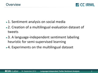 Overview



►1. Sentiment analysis on social media
►2. Creation of a multilingual evaluation dataset of

 tweets
►3. A language-independent sentiment labeling

 heuristic for semi-supervised learning
►4. Experiments on the multilingual dataset




           18. September 2012   Language-Independent Twitter Sentiment Analysis   2
 