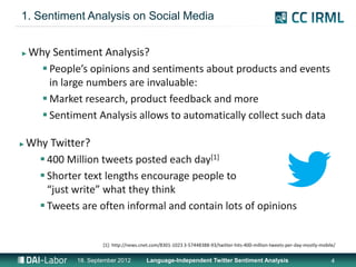 1. Sentiment Analysis on Social Media


►   Why Sentiment Analysis?
       People’s opinions and sentiments about products and events
        in large numbers are invaluable:
       Market research, product feedback and more
       Sentiment Analysis allows to automatically collect such data

►   Why Twitter?
       400 Million tweets posted each day[1]
       Shorter text lengths encourage people to
        “just write” what they think
       Tweets are often informal and contain lots of opinions


                      [1]: http://news.cnet.com/8301-1023 3-57448388-93/twitter-hits-400-million-tweets-per-day-mostly-mobile/

              18. September 2012         Language-Independent Twitter Sentiment Analysis                                    4
 