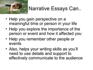 Narrative Essays Can..
• Help you gain perspective on a
meaningful time or person in your life
• Help you explore the importance of the
person or event and how it affected you
• Help you remember other people or
events
• Also, helps your writing skills as you’ll
need to use details and support to
effectively communicate to the audience

 