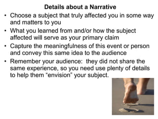 •
•
•
•

Details about a Narrative
Choose a subject that truly affected you in some way
and matters to you
What you learned from and/or how the subject
affected will serve as your primary claim
Capture the meaningfulness of this event or person
and convey this same idea to the audience
Remember your audience: they did not share the
same experience, so you need use plenty of details
to help them “envision” your subject.

 