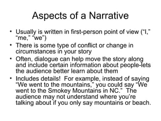 Aspects of a Narrative
• Usually is written in first-person point of view (“I,”
“me,” “we”)
• There is some type of conflict or change in
circumstances in your story
• Often, dialogue can help move the story along
and include certain information about people-lets
the audience better learn about them
• Includes details! For example, instead of saying
“We went to the mountains,” you could say “We
went to the Smokey Mountains in NC.” The
audience may not understand where you’re
talking about if you only say mountains or beach.

 
