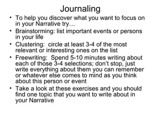 Journaling
• To help you discover what you want to focus on
in your Narrative try…
• Brainstorming: list important events or persons
in your life
• Clustering: circle at least 3-4 of the most
relevant or interesting ones on the list
• Freewriting: Spend 5-10 minutes writing about
each of those 3-4 selections; don’t stop, just
write everything about them you can remember
or whatever else comes to mind as you think
about this person or event
• Take a look at these exercises and you should
find one topic that you want to write about in
your Narrative

 