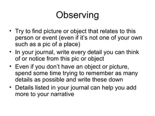 Observing
• Try to find picture or object that relates to this
person or event (even if it’s not one of your own
such as a pic of a place)
• In your journal, write every detail you can think
of or notice from this pic or object
• Even if you don’t have an object or picture,
spend some time trying to remember as many
details as possible and write these down
• Details listed in your journal can help you add
more to your narrative

 