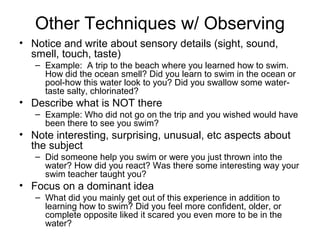 Other Techniques w/ Observing
• Notice and write about sensory details (sight, sound,
smell, touch, taste)
– Example: A trip to the beach where you learned how to swim.
How did the ocean smell? Did you learn to swim in the ocean or
pool-how this water look to you? Did you swallow some watertaste salty, chlorinated?

• Describe what is NOT there
– Example: Who did not go on the trip and you wished would have
been there to see you swim?

• Note interesting, surprising, unusual, etc aspects about
the subject
– Did someone help you swim or were you just thrown into the
water? How did you react? Was there some interesting way your
swim teacher taught you?

• Focus on a dominant idea
– What did you mainly get out of this experience in addition to
learning how to swim? Did you feel more confident, older, or
complete opposite liked it scared you even more to be in the
water?

 
