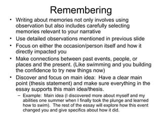 Remembering
• Writing about memories not only involves using
observation but also includes carefully selecting
memories relevant to your narrative
• Use detailed observations mentioned in previous slide
• Focus on either the occasion/person itself and how it
directly impacted you
• Make connections between past events, people, or
places and the present. (Like swimming and you building
the confidence to try new things now)
• Discover and focus on main idea: Have a clear main
point (thesis statement) and make sure everything in the
essay supports this main idea/thesis.
– Example: Main idea (I discovered more about myself and my
abilities one summer when I finally took the plunge and learned
how to swim). The rest of the essay will explore how this event
changed you and give specifics about how it did.

 