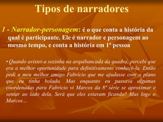Tipos de narradores
1 - Narrador-personagem: é o que conta a história da
qual é participante. Ele é narrador e personagem ao
mesmo tempo, e conta a história em 1ª pessoa
•Quando avistei-a sozinha na arquibancada da quadra, percebi que
era a melhor oportunidade para definitivamente conhecê-la. Então
pedi a meu melhor amigo Fabrício que me ajudasse com o plano
que eu tinha bolado. Mas enquanto eu passava algumas
coordenadas para Fabrício vi Marcos da 8ª série se aproximar e
sentar ao lado dela. Será que eles estavam ficando? Mas logo o
Marcos...
 