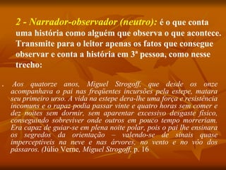 2 - Narrador-observador (neutro): é o que conta
uma história como alguém que observa o que acontece.
Transmite para o leitor apenas os fatos que consegue
observar e conta a história em 3ª pessoa, como nesse
trecho:
■ Aos quatorze anos, Miguel Strogoff, que desde os onze
acompanhava o pai nas freqüentes incursões pela estepe, matara
seu primeiro urso. A vida na estepe dera-lhe uma força e resistência
incomuns e o rapaz podia passar vinte e quatro horas sem comer e
dez noites sem dormir, sem aparentar excessivo desgaste físico,
conseguindo sobreviver onde outros em pouco tempo morreriam.
Era capaz de guiar-se em plena noite polar, pois o pai lhe ensinara
os segredos da orientação – valendo-se de sinais quase
imperceptíveis na neve e nas árvores, no vento e no vôo dos
pássaros. (Júlio Verne, Miguel Strogoff, p. 16
 