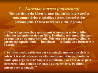 3 – Narrador intruso (onisciente):
Não participa da história, mas faz várias intervenções
com comentários e opiniões acerca das ações das
personagens. O foco narrativo é em 3ª pessoa.
■“F lávia logo percebeu que as outras moradoras do prédio,
mães dos amiguinhos do seu filho, Paulinho, seis anos, olhavam-
na com um ar de superioridade. Não era para menos. Afinal o
garoto até aquela idade — imaginem — se limitava a brincar e ir
à escola.”
■“Se tinha medo, então era para a natação mesmo que ele iria
entrar. Os medos devem ser eliminados na infância. Paulinho
ainda quis argumentar. Sugeriu alpinismo. Foi a vez de os pais
tremerem. Mas o medo dos pais é outra história. Paulinho
entrou para a natação.”
 