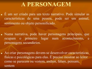 A PERSONAGEM
■ É um ser criado para um texto narrativo. Pode simular as
características de uma pessoa, pode ser um animal,
sentimento ou objeto personificado.
■ Numa narrativa, pode haver personagens principais, que
ocupam o primeiro lugar num acontecimento, e
personagens secundários.
■ Ao criar personagens devem-se desenvolver características
físicas e psicológicas para elas. É preciso mostrar ao leitor
como se parecem ou vestem, andam, falam, pensam,
sentem
 