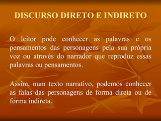 O leitor pode conhecer as palavras e os
pensamentos das personagens pela sua própria
voz ou através do narrador que reproduz essas
palavras ou pensamentos.
Assim, num texto narrativo, podemos conhecer
as falas das personagens de forma direta ou de
forma indireta.
DISCURSO DIRETO E INDIRETO
 