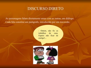 DISCURSO DIRETO
As personagens falam diretamente umas com as outras, em diálogo.
Cada fala constitui um parágrafo, introduzido por um travessão.
- Ontem, não fiz os
trabalhos de casa.
Espero não ficar de
castigo!...
 