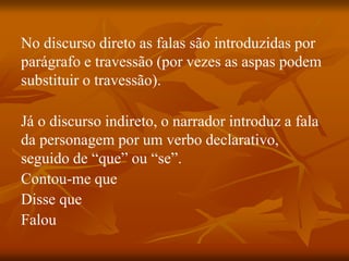 No discurso direto as falas são introduzidas por
parágrafo e travessão (por vezes as aspas podem
substituir o travessão).
Já o discurso indireto, o narrador introduz a fala
da personagem por um verbo declarativo,
seguido de “que” ou “se”.
Contou-me que
Disse que
Falou
 
