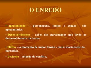 O ENREDO
• apresentação – personagens, tempo e espaço são
apresentados.
• Desenvolvimento – ações dos personagens que levão ao
desenvolvimento da trama.
• clímax – o momento de maior tensão - mais emocionante da
narrativa.
• desfecho – solução do conflito.
 