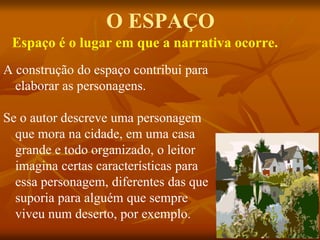 O ESPAÇO
A construção do espaço contribui para
elaborar as personagens.
Se o autor descreve uma personagem
que mora na cidade, em uma casa
grande e todo organizado, o leitor
imagina certas características para
essa personagem, diferentes das que
suporia para alguém que sempre
viveu num deserto, por exemplo.
Espaço é o lugar em que a narrativa ocorre.
 