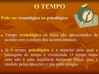 O TEMPO
■ Tempo cronológico os fatos são apresentados de
acordo com a ordem dos acontecimentos.
■ Já o tempo psicológico é a maneira pela qual a
passagem do tempo é vivenciada. O tempo nesse
caso não é uma seqüência temporal linear, pois é
medido pelas emoções e não pelo relógio.
Pode ser cronológico ou psicológico.
 