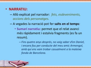 • NARRATIU:
– Allò explicat pel narrador: fets, esdeveniments,
accions dels personatges.
– A vegades la narració pot fer salts en el temps:
• Sumari narratiu: permet que el relat avanci
més ràpidament i estalvia fragments (es fa un
resum).
– Fins quatre anys després, no vaig saber d’en Daniel,
i encara fou per conducte del meu amic Armengol,
amb qui ens vam trobar casualment a la mateixa
fonda de Barcelona.

 