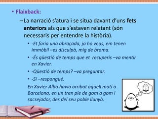• Flashback:
–La narració s’atura i se situa davant d’uns fets
anteriors als que s’estaven relatant (són
necessaris per entendre la història).
• -Et faria una abraçada, ja ho veus, em tenen
immòbil –es disculpà, mig de broma.
• -És qüestió de temps que et recuperis –va mentir
en Xavier.
• -Qüestió de temps? –va preguntar.
• -Sí –respongué.
En Xavier Alba havia arribat aquell matí a
Barcelona, en un tren ple de gom a gom i
sacsejador, des del seu poble llunyà.
Flashback Perdidos

 