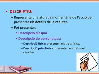 • DESCRIPTIU:
– Representa una aturada momentària de l’acció per
presentar els detalls de la realitat.
– Pot presentar:
• Descripció d’espai
• Descripció de personatges:
– Descripció física: presenten els trets físics.
– Descripció psicològica: presenten els trets del
caràcter.

 
