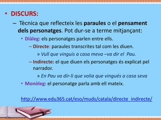 • DISCURS:
– Tècnica que reflecteix les paraules o el pensament
dels personatges. Pot dur-se a terme mitjançant:
• Diàleg: els personatges parlen entre ells.
– Directe: paraules transcrites tal com les diuen.
» Vull que vinguis a casa meva –va dir el Pau.
– Indirecte: el que diuen els personatges és explicat pel
narrador.
» En Pau va dir-li que volia que vingués a casa seva
• Monòleg: el personatge parla amb ell mateix.

http://www.edu365.cat/eso/muds/catala/directe_indirecte/

 