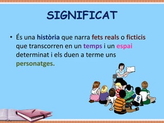 SIGNIFICAT
• És una història que narra fets reals o ficticis
que transcorren en un temps i un espai
determinat i els duen a terme uns
personatges.

 