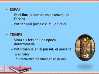 • ESPAI
– És el lloc (o llocs on es desenvolupa
l’acció).
– Pot ser real (urbà o rural) o fictici.

• TEMPS
– Situa els fets en una època
determinada.
– Pot situar-se en el passat, el present
o el futur
• Normalment se situen en un passat.

 