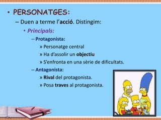 • PERSONATGES:
– Duen a terme l’acció. Distingim:
• Principals:
– Protagonista:
» Personatge central
» Ha d’assolir un objectiu
» S’enfronta en una sèrie de dificultats.
– Antagonista:
» Rival del protagonista.
» Posa traves al protagonista.

 