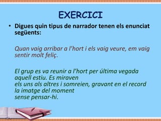 EXERCICI
• Digues quin tipus de narrador tenen els enunciat
següents:
Quan vaig arribar a l’hort i els vaig veure, em vaig
sentir molt feliç.
El grup es va reunir a l’hort per última vegada
aquell estiu. Es miraven
els uns als altres i somreien, gravant en el record
la imatge del moment
sense pensar-hi.

 