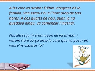 A les cinc va arribar l’últim integrant de la
família. Van estar-s’hi a l’hort prop de tres
hores. A dos quarts de nou, quan ja no
quedava ningú, va començar l’incendi.
Nosaltres ja hi érem quan ell va arribar i
varem riure força amb la cara que va posar en
veure’ns esperar-lo.”

 