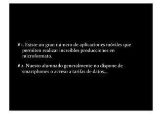   1.	
  Existe	
  un	
  gran	
  número	
  de	
  aplicaciones	
  móviles	
  que	
  
       permiten	
  realizar	
  increibles	
  producciones	
  en	
  
       microformato.	
  

   2.	
  Nuesto	
  alumnado	
  generalmente	
  no	
  dispone	
  de	
  
      smartphones	
  o	
  acceso	
  a	
  tarifas	
  de	
  datos…	
  	
  
 