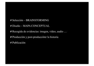   Selección – BRAINSTORMING

   Diseño – MAPA CONCEPTUAL

   Recogida de evidencias: imagen, vídeo, audio …
   Producción y post-producciónr la historia

   Publicación
 