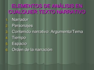 ELEMENTOS DE ANÁLISIS EN
 CUALQUIER TEXTO NARRATIVO
1.   Narrador
2.   Personajes
3.   Contenido narrativo: Argumento/Tema
4.   Tiempo
5.   Espacio
6.   Orden de la narración
 
