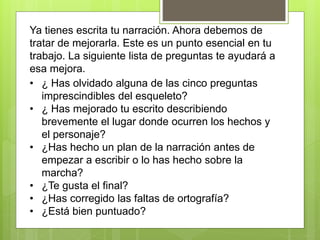Ya tienes escrita tu narración. Ahora debemos de
tratar de mejorarla. Este es un punto esencial en tu
trabajo. La siguiente lista de preguntas te ayudará a
esa mejora.
• ¿ Has olvidado alguna de las cinco preguntas
imprescindibles del esqueleto?
• ¿ Has mejorado tu escrito describiendo
brevemente el lugar donde ocurren los hechos y
el personaje?
• ¿Has hecho un plan de la narración antes de
empezar a escribir o lo has hecho sobre la
marcha?
• ¿Te gusta el final?
• ¿Has corregido las faltas de ortografía?
• ¿Está bien puntuado?
 