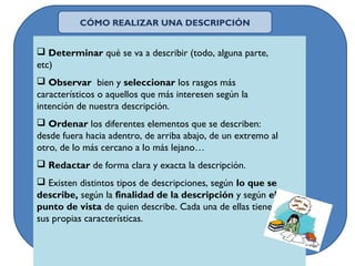  Determinar qué se va a describir (todo, alguna parte,
etc)
 Observar bien y seleccionar los rasgos más
característicos o aquellos que más interesen según la
intención de nuestra descripción.
 Ordenar los diferentes elementos que se describen:
desde fuera hacia adentro, de arriba abajo, de un extremo al
otro, de lo más cercano a lo más lejano…
 Redactar de forma clara y exacta la descripción.
 Existen distintos tipos de descripciones, según lo que se
describe, según la finalidad de la descripción y según el
punto de vista de quien describe. Cada una de ellas tiene
sus propias características.
CÓMO REALIZAR UNA DESCRIPCIÓN
 