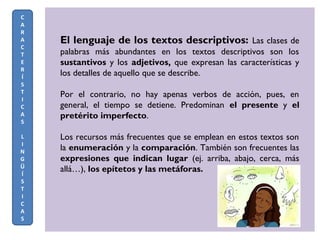 El lenguaje de los textos descriptivos: Las clases de
palabras más abundantes en los textos descriptivos son los
sustantivos y los adjetivos, que expresan las características y
los detalles de aquello que se describe.
Por el contrario, no hay apenas verbos de acción, pues, en
general, el tiempo se detiene. Predominan el presente y el
pretérito imperfecto.
Los recursos más frecuentes que se emplean en estos textos son
la enumeración y la comparación. También son frecuentes las
expresiones que indican lugar (ej. arriba, abajo, cerca, más
allá…), los epítetos y las metáforas.
C
A
R
A
C
T
E
R
Í
S
T
I
C
A
S
L
I
N
G
Ü
Í
S
T
I
C
A
S
 