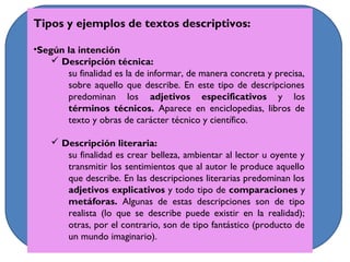 Tipos y ejemplos de textos descriptivos:
•Según la intención
 Descripción técnica:
su finalidad es la de informar, de manera concreta y precisa,
sobre aquello que describe. En este tipo de descripciones
predominan los adjetivos especificativos y los
términos técnicos. Aparece en enciclopedias, libros de
texto y obras de carácter técnico y científico.
 Descripción literaria:
su finalidad es crear belleza, ambientar al lector u oyente y
transmitir los sentimientos que al autor le produce aquello
que describe. En las descripciones literarias predominan los
adjetivos explicativos y todo tipo de comparaciones y
metáforas. Algunas de estas descripciones son de tipo
realista (lo que se describe puede existir en la realidad);
otras, por el contrario, son de tipo fantástico (producto de
un mundo imaginario).
 