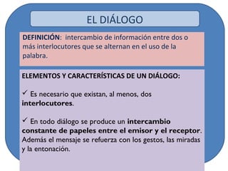DEFINICIÓN: intercambio de información entre dos o
más interlocutores que se alternan en el uso de la
palabra.
ELEMENTOS Y CARACTERÍSTICAS DE UN DIÁLOGO:
 Es necesario que existan, al menos, dos
interlocutores.
 En todo diálogo se produce un intercambio
constante de papeles entre el emisor y el receptor.
Además el mensaje se refuerza con los gestos, las miradas
y la entonación.
EL DIÁLOGO
 