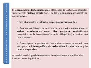 El lenguaje de los textos dialogados: el lenguaje de los textos dialogados
suele ser más rápido y directo que el de los textos puramente narrativos
o descriptivos.
 Son abundantes las elipsis y las preguntas y respuestas.
 Cuando los diálogos se reproducen por escrito suelen aparecer
verbos introductorias como dijo, preguntó, contestó…van
precedidos por la denominada “raya de diálogo” (—) y finalizan con
punto y aparte.
 Otros signos de puntuación que suelen aparecer a menudo son
los signos de interrogación y de exclamación, los dos puntos y los
puntos suspensivos.
Al escribir un diálogo debemos evitar las repeticiones, muletillas y las
incorrecciones lingüísticas.
C
A
R
A
C
T
E
R
Í
S
T
I
C
A
S
L
I
N
G
Ü
Í
S
T
I
C
A
S
 