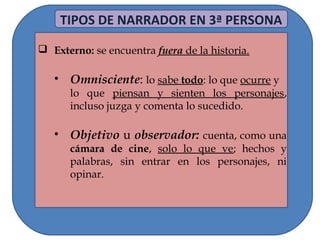  Externo: se encuentra fuera de la historia.
• Omnisciente: lo sabe todo: lo que ocurre y
lo que piensan y sienten los personajes,
incluso juzga y comenta lo sucedido.
• Objetivo u observador: cuenta, como una
cámara de cine, solo lo que ve; hechos y
palabras, sin entrar en los personajes, ni
opinar.
TIPOS DE NARRADOR EN 3ª PERSONA
 