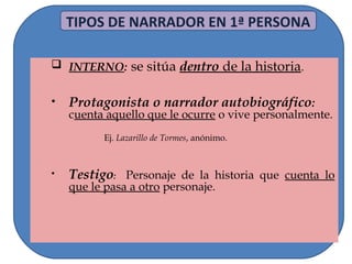 TIPOS DE NARRADOR EN 1ª PERSONA
 INTERNO: se sitúa dentro de la historia.
• Protagonista o narrador autobiográfico:
cuenta aquello que le ocurre o vive personalmente.
Ej. Lazarillo de Tormes, anónimo.
• Testigo: Personaje de la historia que cuenta lo
que le pasa a otro personaje.
 