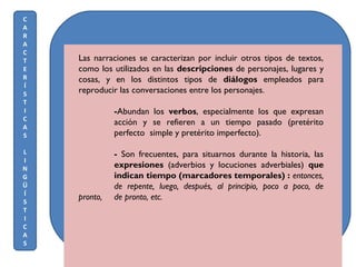Las narraciones se caracterizan por incluir otros tipos de textos,
como los utilizados en las descripciones de personajes, lugares y
cosas, y en los distintos tipos de diálogos empleados para
reproducir las conversaciones entre los personajes.
-Abundan los verbos, especialmente los que expresan
acción y se refieren a un tiempo pasado (pretérito
perfecto simple y pretérito imperfecto).
- Son frecuentes, para situarnos durante la historia, las
expresiones (adverbios y locuciones adverbiales) que
indican tiempo (marcadores temporales) : entonces,
de repente, luego, después, al principio, poco a poco, de
pronto, de pronto, etc.
C
A
R
A
C
T
E
R
Í
S
T
I
C
A
S
L
I
N
G
Ü
Í
S
T
I
C
A
S
 