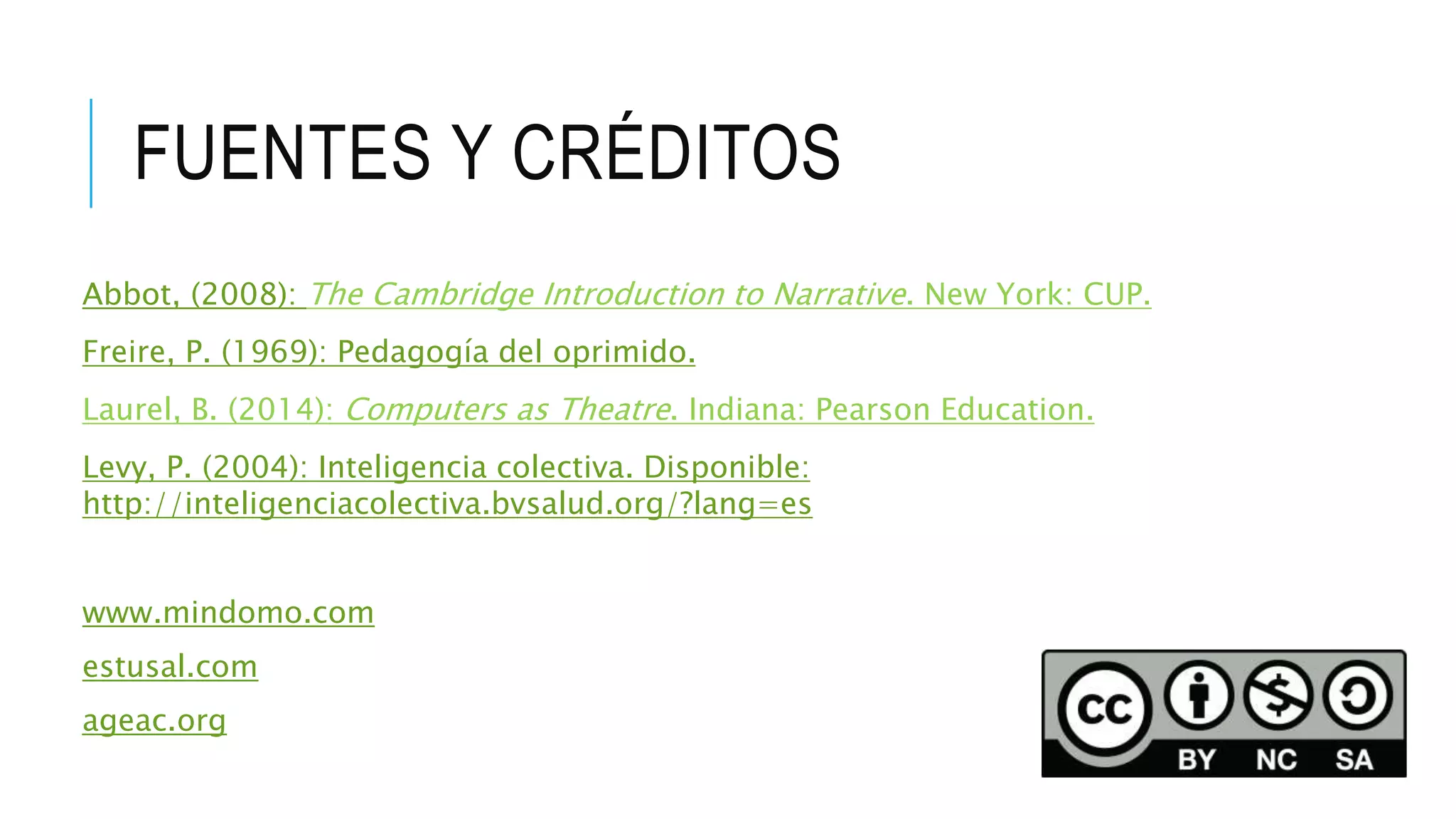 FUENTES Y CRÉDITOS
Abbot, (2008): The Cambridge Introduction to Narrative. New York: CUP.
Freire, P. (1969): Pedagogía del oprimido.
Laurel, B. (2014): Computers as Theatre. Indiana: Pearson Education.
Levy, P. (2004): Inteligencia colectiva. Disponible:
http://inteligenciacolectiva.bvsalud.org/?lang=es
www.mindomo.com
estusal.com
ageac.org
 