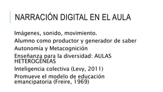 Imágenes, sonido, movimiento.
Alumno como productor y generador de saber
Autonomía y Metacognición
Enseñanza para la diversidad: AULAS
HETEROGÉNEAS
Inteligencia colectiva (Levy, 2011)
Promueve el modelo de educación
emancipatoria (Freire, 1969)
NARRACIÓN DIGITAL EN EL AULA
 