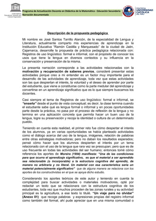 Programa de Actualización Docente en Didáctica de la Matemática - Educación Secundaria
Narración documentada
Descripción de la propuesta pedagógica
Mi nombre es José Santos Tarrillo Alarcón, de la especialidad de Lengua y
Literatura, actualmente comparto mis experiencias de aprendizaje en la
Institución Educativa “Ramón Castilla y Marquesado” de la ciudad de Jaén,
Cajamarca, desarrolle la propuesta de práctica pedagógica relacionada con:
Registros de uso lingüístico: formal e informal, con el propósito de conocer los
usos que tiene la lengua en diversos contextos y su influencia en la
conservación y preservación de la misma.
La presenta narración corresponde a las actividades relacionadas con la
motivación y recuperación de saberes previos, consideré presentar estas
actividades porque creo a mi entender es un factor muy importante para el
desarrollo de las actividades de aprendizaje, toda vez que estas actividades
son las que despiertan el interés, la voluntad y el deseo de aprender por parte
del estudiante, que viene a constituirse como la parte medular del aprendizaje y
convertirse en un aprendizaje significativo que es lo que siempre buscamos los
docentes.
Casi siempre el tema de Registros de uso lingüístico: formal e informal, se
“enseña” desde el punto de vista conceptual; es decir, la clase termina cuando
el estudiante sabe qué es lengua formal o informal y en pocas oportunidades
parte desde la práctica, no pasa por el proceso de reflexión de la lengua y no
termina en una aplicación concreta que permita hacer un buen uso de la
lengua, logre su preservación y recoja la identidad o cultura de un determinado
pueblo.
Teniendo en cuenta esta realidad, el primer reto fue cómo despertar el interés
de los alumnos, ya en varias oportunidades se había planteado actividades
como el diálogo acerca del uso de la lengua, imágenes, relación de palabras
entre otras estrategias motivadoras; pero no daban los resultados esperados;
pensé cómo hacer que los alumnos despierten el interés por un tema
relacionado con el uso de la lengua que rara vez se preocupan; pero que es de
uso frecuente en todas las actividades del ser humano; entonces tomé cómo
referencia los aportes de Moreira (1994) manifiesta: “Una de las condiciones
para que ocurra el aprendizaje significativo, es que el material a ser aprendido
sea relacionable (o incorporable) a la estructura cognitiva del aprendiz, de
manera no arbitraria y no literal. Un material con esa característica sería un
material potencialmente significativo” que de alguna manera se relaciona con los
aportes de los constructivistas en el que se apoya dicho estudio.
Considerando los aportes teóricos de este autor y teniendo en cuenta la
complejidad para buscar actividades o materiales motivadores, opté por
redactar un texto que se relacionara con la estructura cognitiva de los
estudiantes, toda vez que muchos proceden de las zonas rurales y su actividad
principal es la agricultura, a ese texto lo titulé. “Un viaje para no olvidar”
(Anexo 01) que recoge palabras y expresiones propias del registro informal
como también del formal, ahí pude apreciar que en una misma comunidad o
 