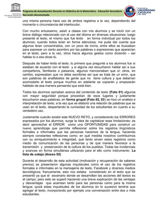 Programa de Actualización Docente en Didáctica de la Matemática - Educación Secundaria
Narración documentada
una misma persona hace uso de ambos registros a la vez, dependiendo del
momento o circunstancia del interlocutor.
Con mucho entusiasmo, asistí a clases con mis alumnos y se inició con un
breve diálogo relacionado con el uso del idioma en diversas situaciones; luego
presenté el texto, el mismo que fue leído en forma individual por todos los
alumnos; cuando todos leían en forma silenciosa, me pude dar cuenta que
algunos leían concentrados, con un poco de ironía, entre ellos se buscaban
para expresar un cierto asombro por las palabras o expresiones que aparecían
en el texto, pero a la vez, otros hacía algunos gestos como diciendo – así
hablas tú o eso dices tú.
Después de haber leído el texto, lo primero que pregunté a los alumnos fue si
estaban de acuerdo con el texto y si alguna vez escucharon hablar así a sus
compañeros, familiares o paisanos; algunos mencionaban que sí; otros, en
cambio, expresaban que no debe escribirse así que se trata de un error, que
son palabras de analfabetos de gente que no tiene cultura y que deberían
acomodarlo el texto porque muchos en adelante se copiarán y empezarán
hablado de esa manera pensando que está bien.
Todos los alumnos opinaban acerca del contenido de texto (Foto 01) algunos
con mayor seguridad porque procedían de esos lugares y justamente
escucharon esas palabras; en forma grupal (Foto 02, 03) se hizo un análisis e
interpretación de texto, a la vez que se elaboró una relación de palabras que se
usan en el texto, despertando la curiosidad de los estudiantes en cuanto a su
verdadero uso.
Justamente cuando existió este NUEVO RETO, y considerando los ERRORES
expresados por los alumnos; surge la idea de capitalizar esas limitaciones; es
decir aprovechar el ERROR como una OPORTUNIDAD para construir un
nuevo aprendizaje que permita reflexionar sobre los registros lingüísticos
formales e informales que las personas hacemos de la lengua, haciendo
siempre constantes reflexiones como: en qué medida nosotros contribuimos
con su enriquecimiento e integridad, qué tanto sirven estos registros como
medio de comunicación de las personas y de qué manera favorece a la
transmisión y preservación de la cultura de los pueblos. Todas las incidencias
y avances en forma simultánea utilizando para el ello como instrumento: La
lista de cotejo (Anexo 02)
Durante el desarrollo de esta actividad (motivación y recuperación de saberes
previos) se presentaron algunas inquietudes como el uso de los registros
formales e informales en la mensajería de texto, Facebook y diversos medios
tecnológicos; francamente, esto nos estaba considerado en el texto que se
presentó ya que el escenario donde se desarrollan las acciones del textos es
el campo; pero esto se superó haciendo una breve explicación de las ventajas
y desventajas que acarrean tanto para las personas como para la misma
lengua; quizá estas inquietudes de los alumnos en lo sucesivo tendría que
agregar al texto, incorporando por ejemplo una conversación entre dos o más
estudiantes.
 