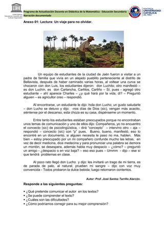 Programa de Actualización Docente en Didáctica de la Matemática - Educación Secundaria
Narración documentada
Anexo 01: Lectura: Un viaje para no olvidar.
Un equipo de estudiantes de la ciudad de Jaén fueron a visitar a un
padre de familia que vivía en un alejado pueblito perteneciente al distrito de
Bellavista, después de haber caminado varias horas, al voltear una curva se
chocaron con don Luis, los estudiantes dijeron: don Luchito; otro manifestó –
es don Luchín, es don Carlancha, Carlitos, Carliño – Sí, pues - agregó otro
estudiante – ahí aparece Charles – ¿y qué hará por la vida, di? – Preguntó
alguien – es agricultor creo – respondió.
Al encontrarse, un estudiante le dijo: hola don Lucho; un gusto saludarle
– don Lucho se detuvo y dijo: -nos días de Dios (sic), vengan más acacito,
siéntense por el descanso, esta choza es su casa, dispénseme un momento.
Entre tanto los estudiantes estaban preocupados porque no encontraban
unos temas de comunicación y uno de ellos dijo: Compañeros, yo no encuentro
el concecto (sic) de psicolingüística, - dirá “concepto” – intervino otro – aja –
respondió – concecto (sic) con “p” pues. Bueno, bueno, manifestó, eso lo
encontré en un documento, si alguien necesita le paso no ma, hablen. Más
bien – estoy preocupado por un mi compañero confunde mucho las letras, en
vez de decir medicina, dice medecina y para pronunciar una palabra se demora
un montón, se desespera, además habla muy despacio – ¿cómo? – preguntó
un amigo - ¿despacio o en voz baja? – eso eso pues – Ummm - dijo – ese sí
que tendrá problemas en clase.
Al poco rato llegó don Lucho y dijo: les invitaré un trago de mi tierra, es
de parada de palo, al natural, prueben mi sangre – dijo con voz muy
convencida - Todos probaron la dulce bebida; luego retornaron contentos.
Autor: Prof. José Santos Tarrillo Alarcón.
Responde a las siguientes preguntas:
 ¿Qué pretende comunicar el autor en los textos?
 ¿Se puede comprender el texto?
 ¿Cuáles son las dificultades?
 ¿Cómo podríamos corregir para su mejor comprensión?
 