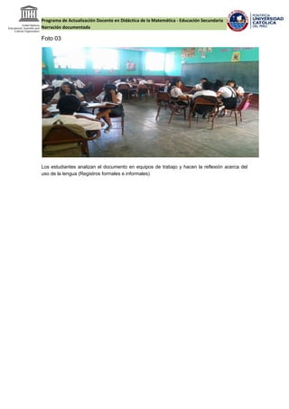 Programa de Actualización Docente en Didáctica de la Matemática - Educación Secundaria
Narración documentada
Foto 03
Los estudiantes analizan el documento en equipos de trabajo y hacen la reflexión acerca del
uso de la lengua (Registros formales e informales)
 