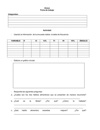 Anexo
Ficha de trabajo
Integrantes:
Actividad
- Usando la información de la encuesta realiza la tabla de frecuencia
VARIABLE fi hi hi% Fi HI Hi% ÁNGULO
- Elabora un gráfico circular.
- Responde las siguientes preguntas:
a. ¿Cuáles son los tres hábitos alimenticios que se presentan de manera recurrente?
__________________________________________________________________
b. ¿Cuál es la Moda? ¿Por qué? ¿Cómo la hallaste?
________________________________________________________________________
_____________________________________________________________________
c. ¿Qué habito alimenticio necesitas mejorar? ¿Por qué?
__________________________________________________________________
 